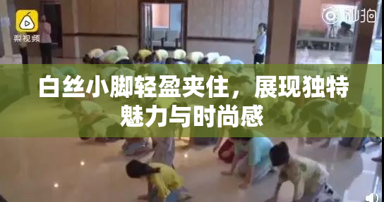 白丝小脚轻盈夹住，展现独特魅力与时尚感