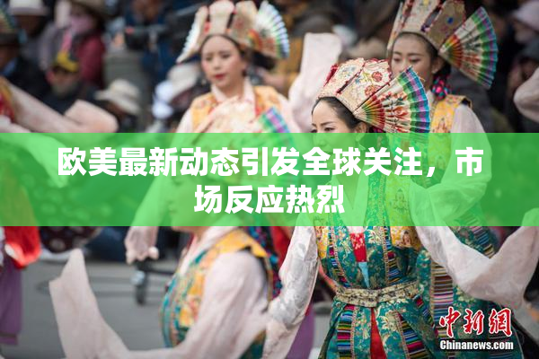 欧美最新动态引发全球关注，市场反应热烈