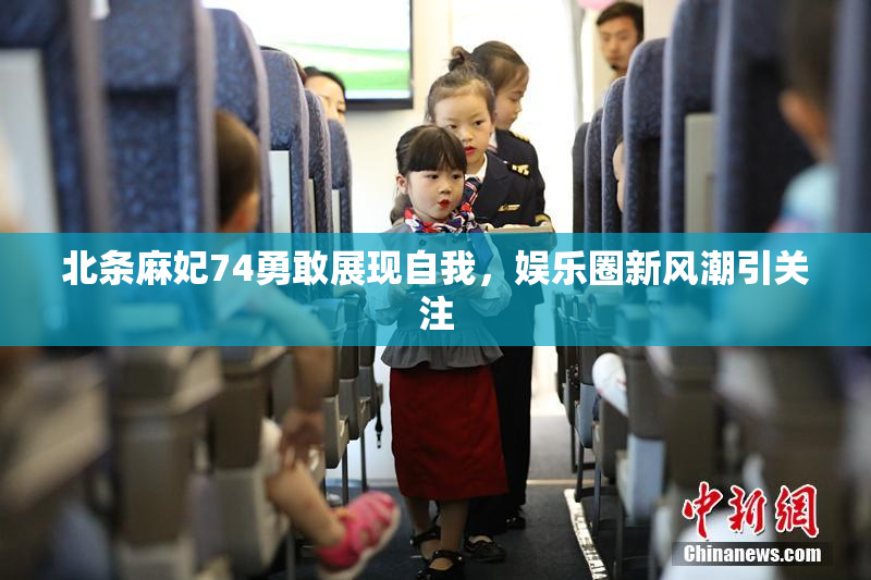 北条麻妃74勇敢展现自我，娱乐圈新风潮引关注