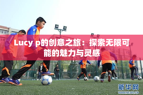 Lucy p的创意之旅：探索无限可能的魅力与灵感