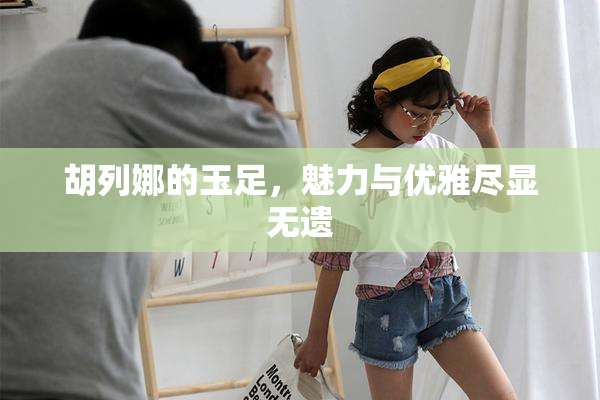 胡列娜的玉足，魅力与优雅尽显无遗