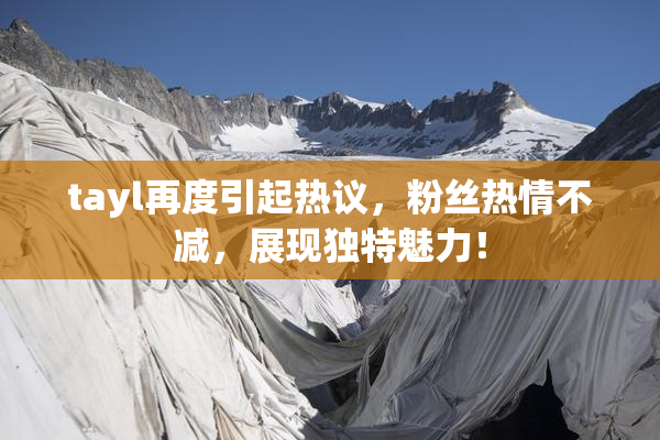 tayl再度引起热议，粉丝热情不减，展现独特魅力！