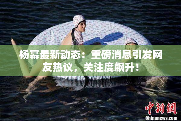 杨幂最新动态：重磅消息引发网友热议，关注度飙升！