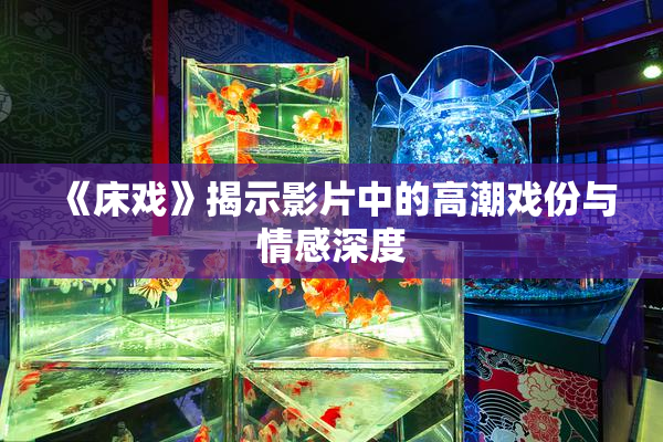 《床戏》揭示影片中的高潮戏份与情感深度