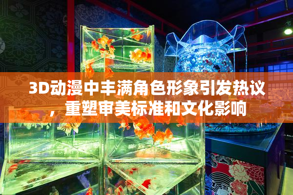 3D动漫中丰满角色形象引发热议，重塑审美标准和文化影响