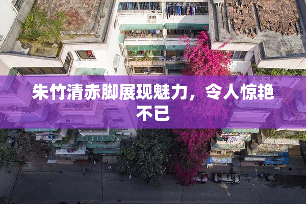 朱竹清赤脚展现魅力，令人惊艳不已