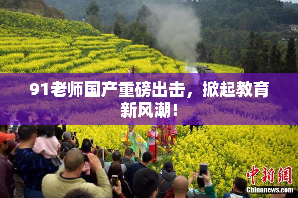 91老师国产重磅出击，掀起教育新风潮！