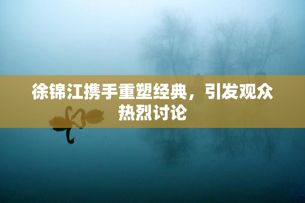 徐锦江携手重塑经典，引发观众热烈讨论