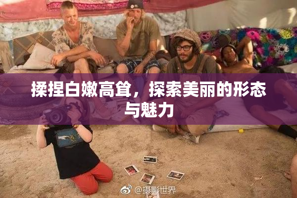 揉捏白嫩高耸，探索美丽的形态与魅力