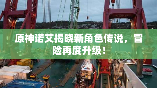 原神诺艾揭晓新角色传说，冒险再度升级！