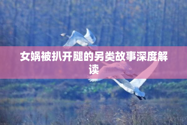 女娲被扒开腿的另类故事深度解读