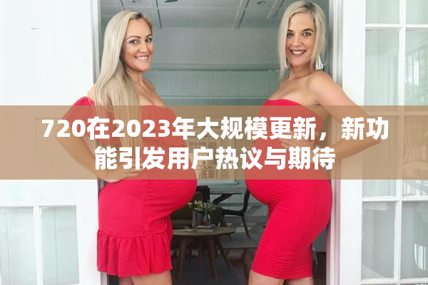 720在2023年大规模更新，新功能引发用户热议与期待