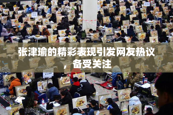 张津瑜的精彩表现引发网友热议，备受关注