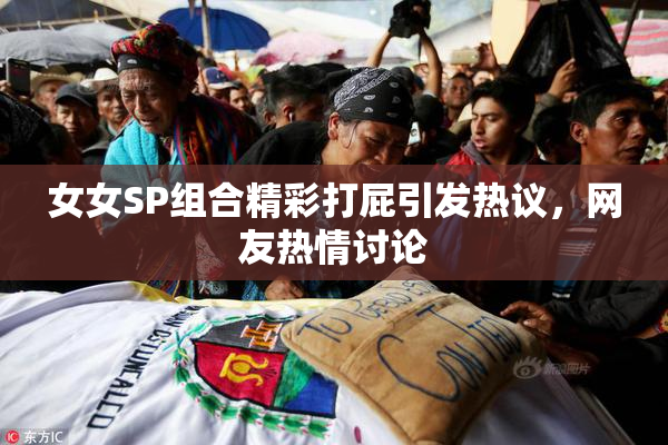女女SP组合精彩打屁引发热议，网友热情讨论