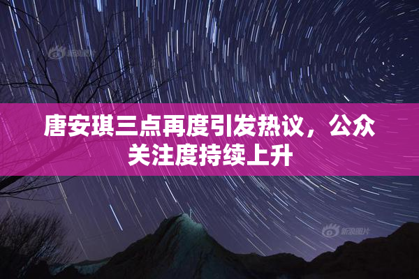 唐安琪三点再度引发热议，公众关注度持续上升