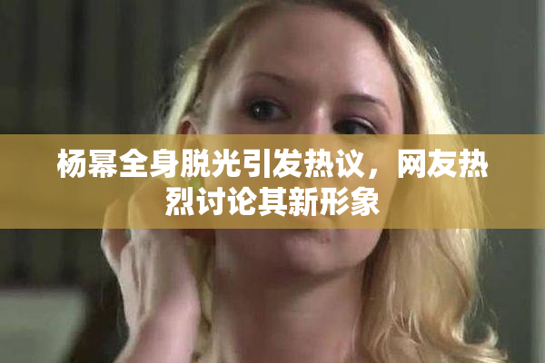 杨幂全身脱光引发热议，网友热烈讨论其新形象
