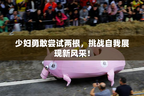 少妇勇敢尝试两根，挑战自我展现新风采！