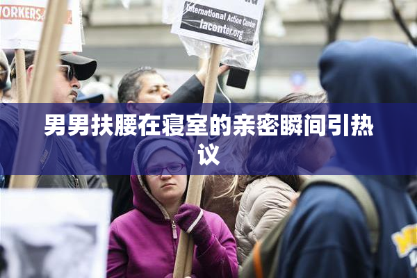 男男扶腰在寝室的亲密瞬间引热议