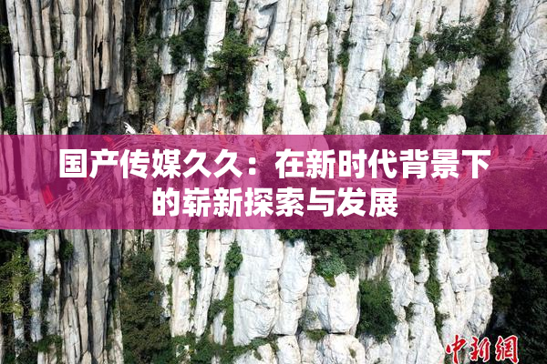 国产传媒久久：在新时代背景下的崭新探索与发展