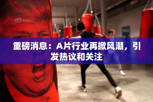 重磅消息：A片行业再掀风潮，引发热议和关注