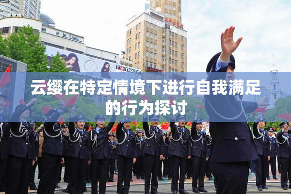 云缨在特定情境下进行自我满足的行为探讨