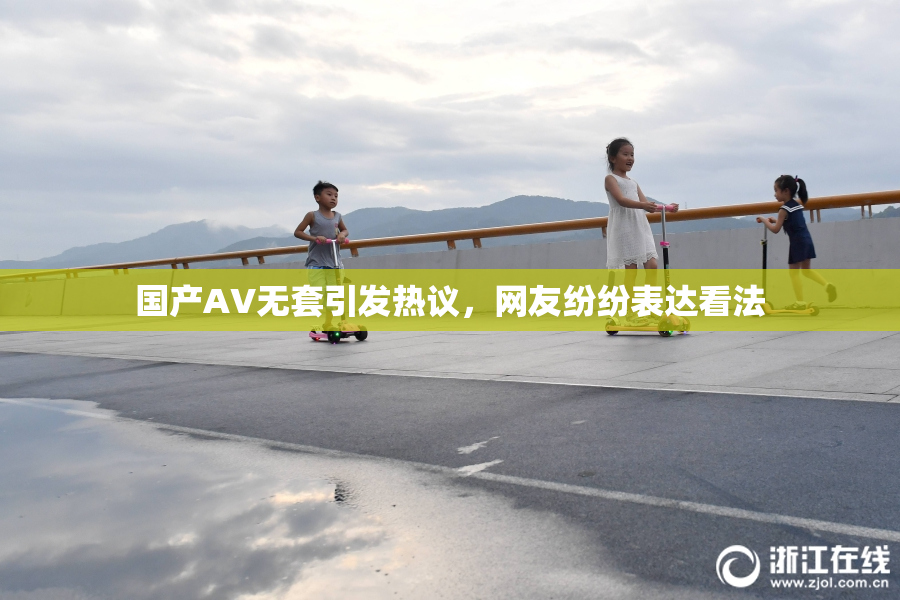国产AV无套引发热议，网友纷纷表达看法