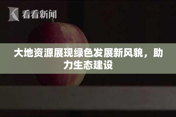 大地资源展现绿色发展新风貌，助力生态建设