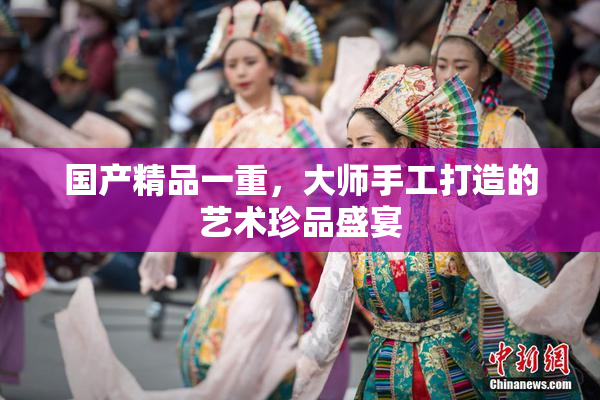 国产精品一重，大师手工打造的艺术珍品盛宴
