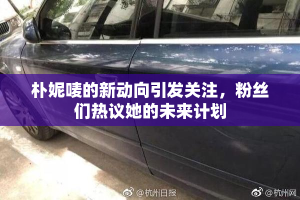 朴妮唛的新动向引发关注，粉丝们热议她的未来计划