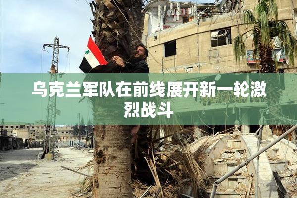 乌克兰军队在前线展开新一轮激烈战斗