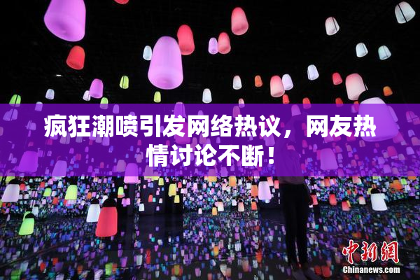 疯狂潮喷引发网络热议，网友热情讨论不断！
