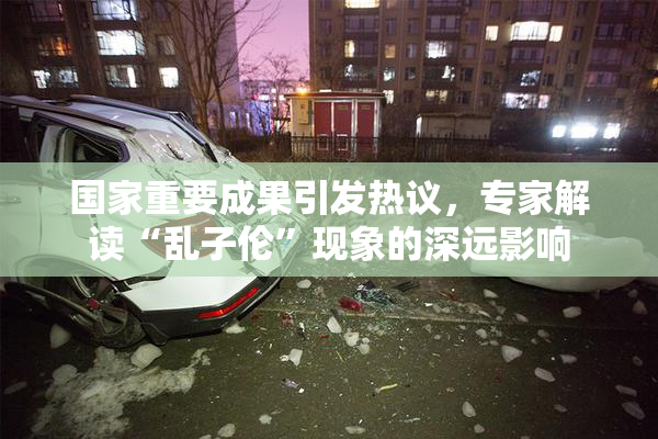 国家重要成果引发热议，专家解读“乱子伦”现象的深远影响