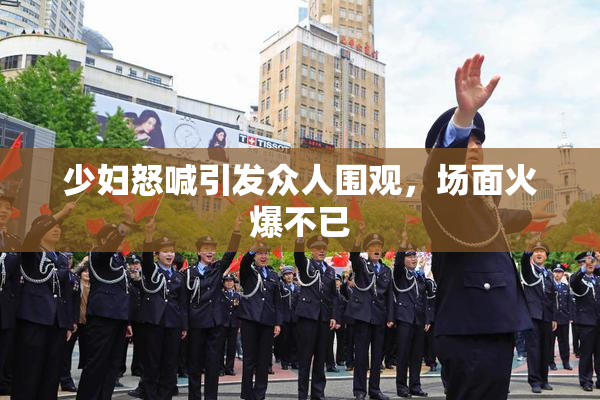 少妇怒喊引发众人围观，场面火爆不已