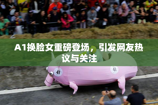 A1换脸女重磅登场，引发网友热议与关注