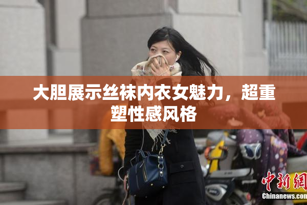 大胆展示丝袜内衣女魅力，超重塑性感风格