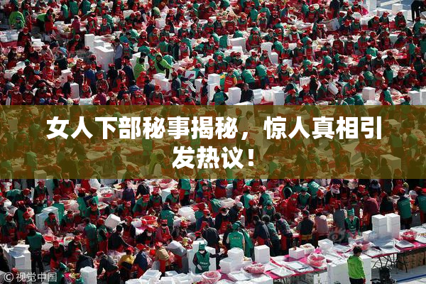 女人下部秘事揭秘，惊人真相引发热议！