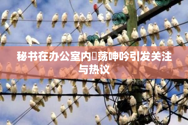 秘书在办公室内婬荡呻吟引发关注与热议