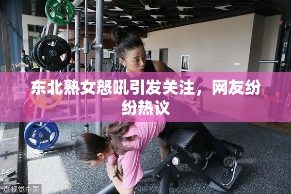 东北熟女怒吼引发关注，网友纷纷热议