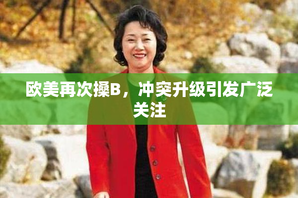 欧美再次搡B，冲突升级引发广泛关注
