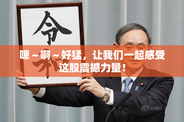 嗯～啊～好猛，让我们一起感受这股震撼力量！