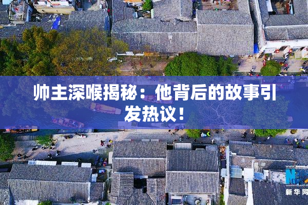 帅主深喉揭秘：他背后的故事引发热议！