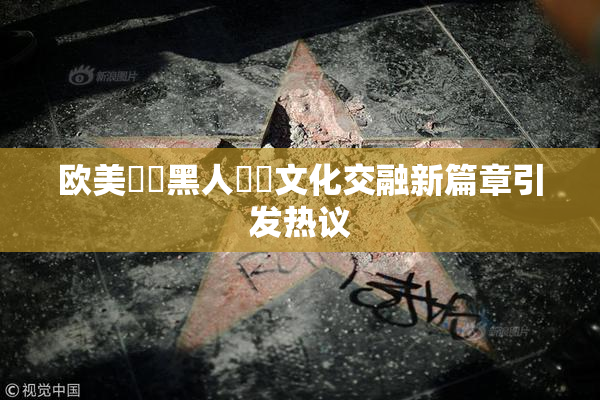 欧美❌‌黑人❌‌文化交融新篇章引发热议