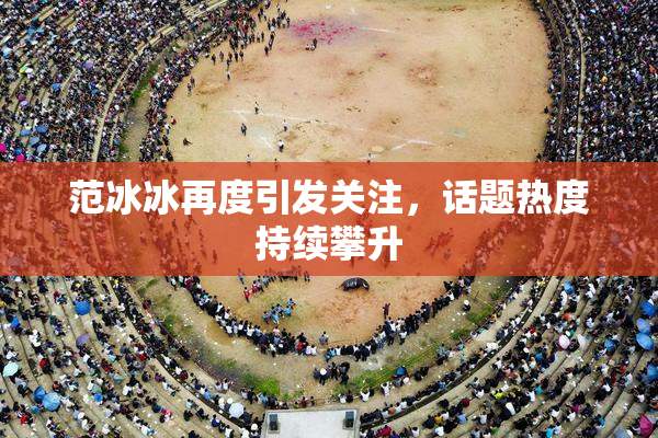 范冰冰再度引发关注，话题热度持续攀升