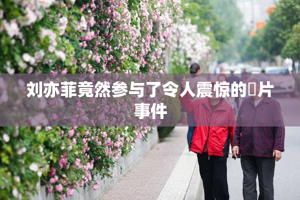 刘亦菲竟然参与了令人震惊的婬片事件