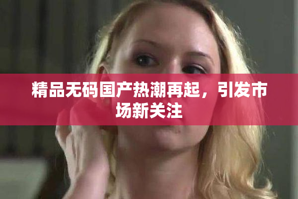 精品无码国产热潮再起，引发市场新关注