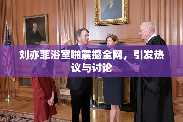 刘亦菲浴室啪震撼全网，引发热议与讨论