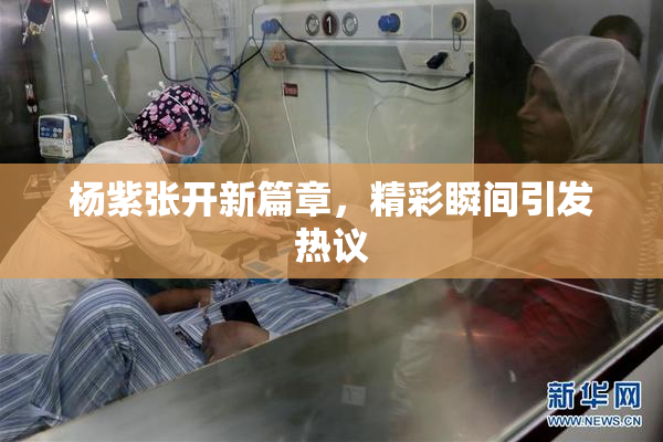杨紫张开新篇章，精彩瞬间引发热议