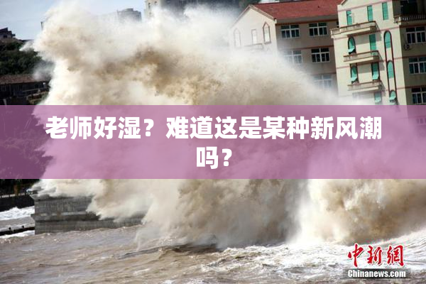 老师好湿？难道这是某种新风潮吗？