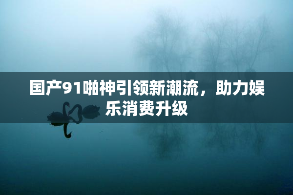 国产91啪神引领新潮流，助力娱乐消费升级