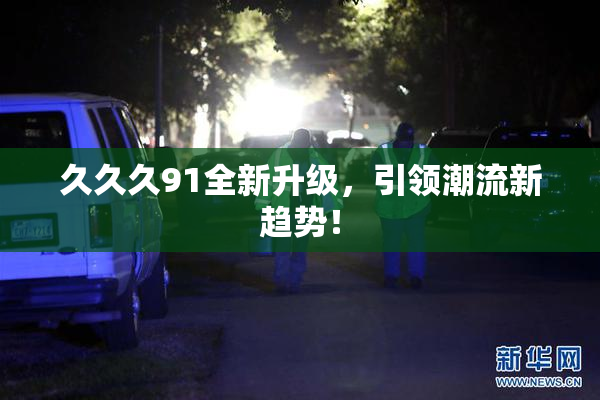 久久久91全新升级，引领潮流新趋势！
